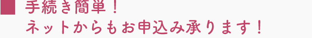 手続き簡単！ネットからもお申込み承ります！