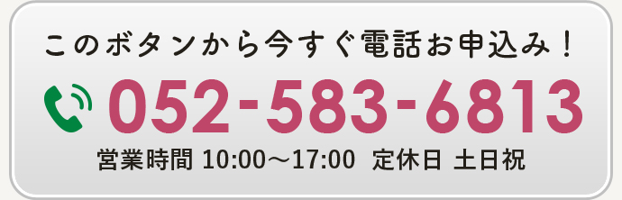 このボタンから今すぐ電話お申込み！052-583-6813 営業時間 10:00～17:00  定休日 土日祝