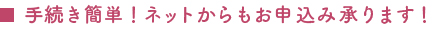 手続き簡単！ネットからもお申込み承ります！